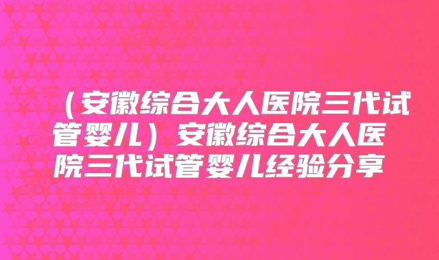 （安徽综合大人医院三代试管婴儿）安徽综合大人医院三代试管婴儿经验分享