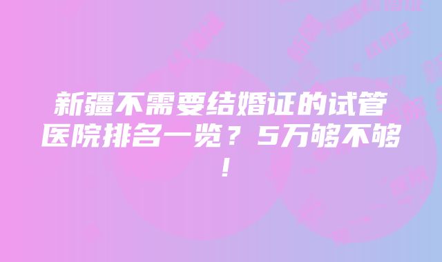 新疆不需要结婚证的试管医院排名一览？5万够不够！