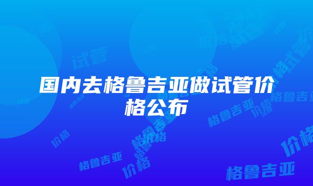 国内去格鲁吉亚做试管价格公布