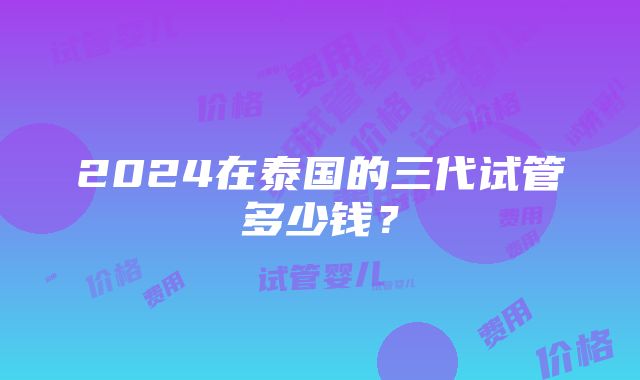 2024在泰国的三代试管多少钱？