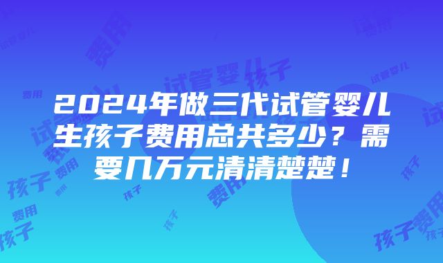 2024年做三代试管婴儿生孩子费用总共多少？需要几万元清清楚楚！