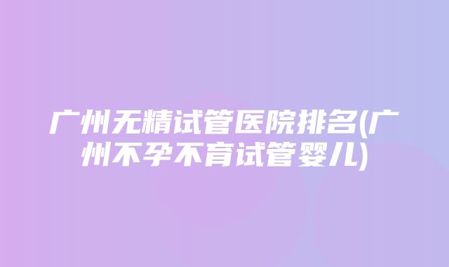 广州无精试管医院排名(广州不孕不育试管婴儿)