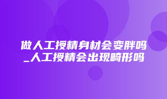 做人工授精身材会变胖吗_人工授精会出现畸形吗