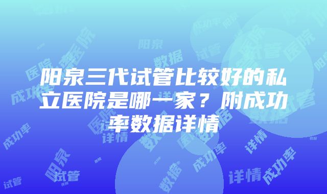 阳泉三代试管比较好的私立医院是哪一家？附成功率数据详情