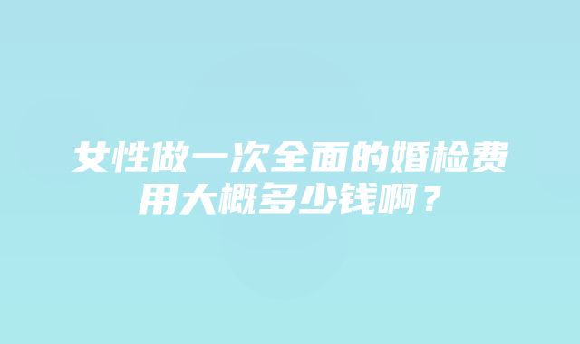 女性做一次全面的婚检费用大概多少钱啊？