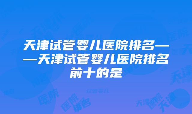 天津试管婴儿医院排名——天津试管婴儿医院排名前十的是