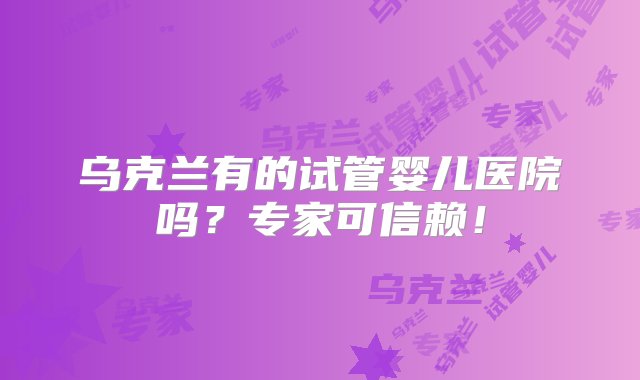 乌克兰有的试管婴儿医院吗？专家可信赖！