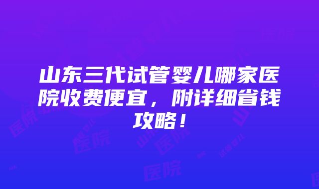 山东三代试管婴儿哪家医院收费便宜，附详细省钱攻略！