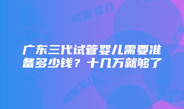 广东三代试管婴儿需要准备多少钱？十几万就够了