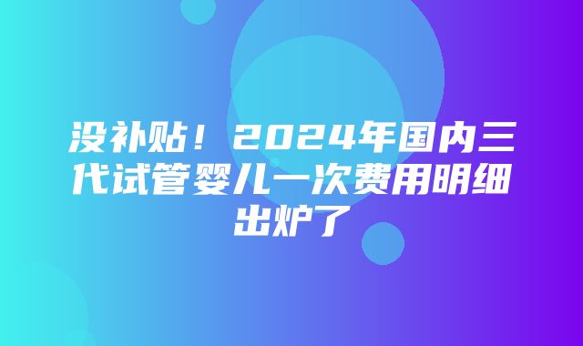 没补贴！2024年国内三代试管婴儿一次费用明细出炉了