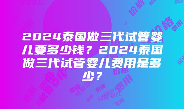 2024泰国做三代试管婴儿要多少钱？2024泰国做三代试管婴儿费用是多少？