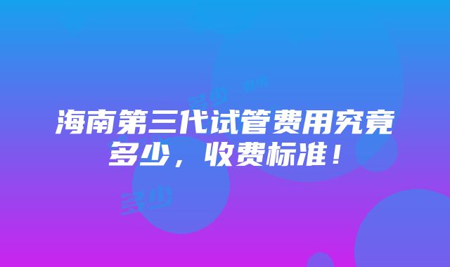 海南第三代试管费用究竟多少，收费标准！