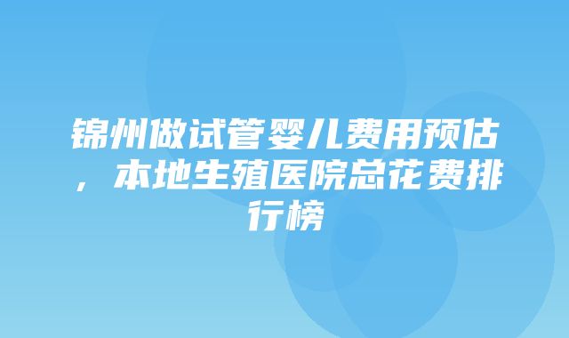 锦州做试管婴儿费用预估，本地生殖医院总花费排行榜