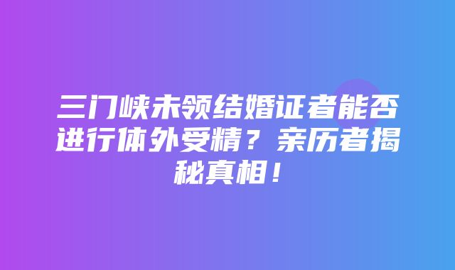 三门峡未领结婚证者能否进行体外受精？亲历者揭秘真相！