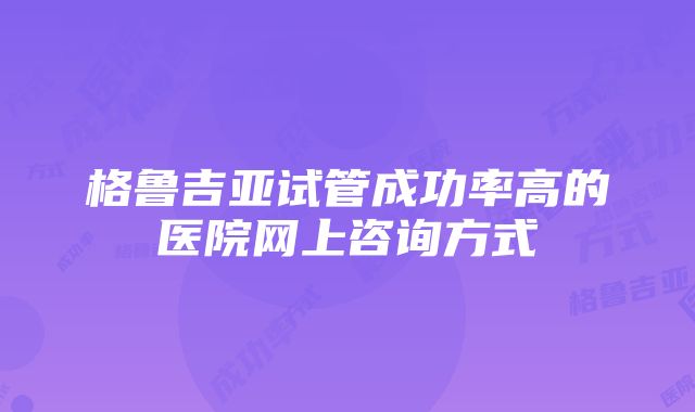 格鲁吉亚试管成功率高的医院网上咨询方式