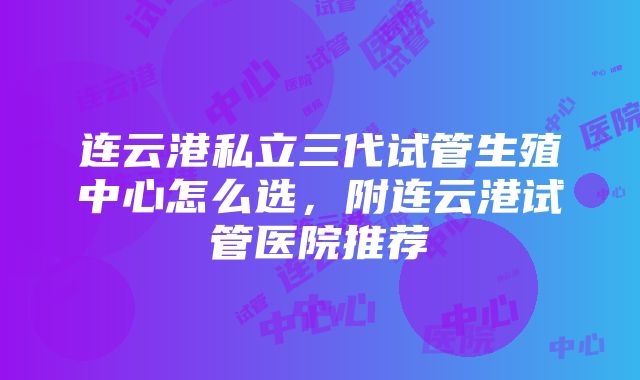 连云港私立三代试管生殖中心怎么选，附连云港试管医院推荐