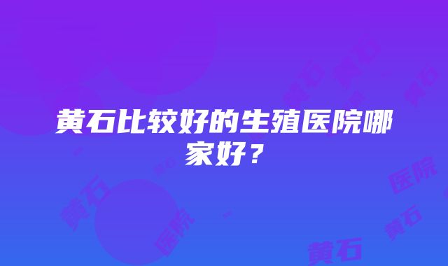 黄石比较好的生殖医院哪家好？