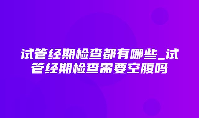 试管经期检查都有哪些_试管经期检查需要空腹吗