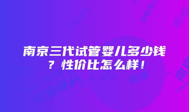 南京三代试管婴儿多少钱？性价比怎么样！