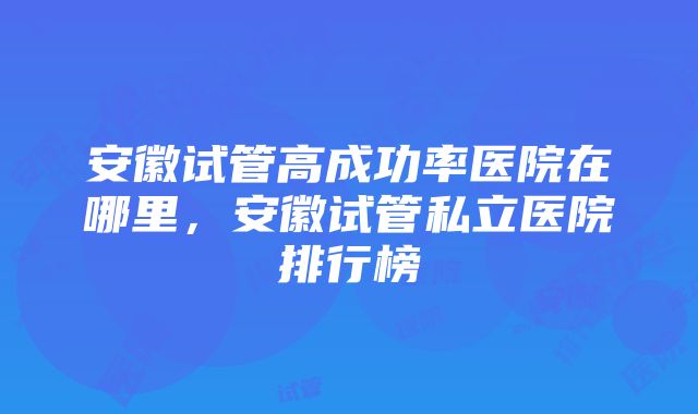 安徽试管高成功率医院在哪里，安徽试管私立医院排行榜