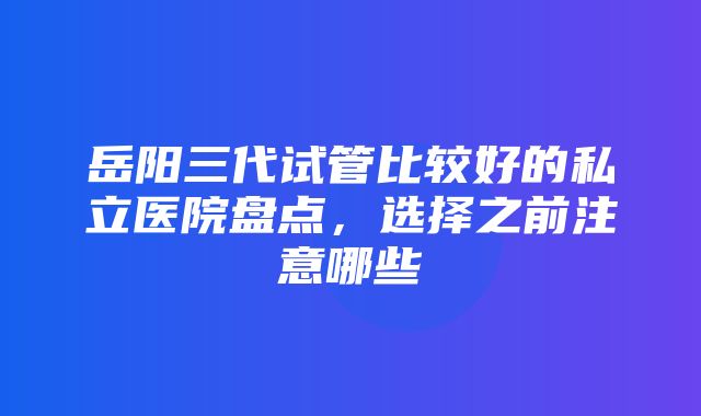 岳阳三代试管比较好的私立医院盘点，选择之前注意哪些