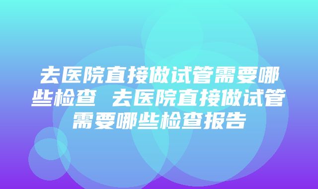 去医院直接做试管需要哪些检查 去医院直接做试管需要哪些检查报告