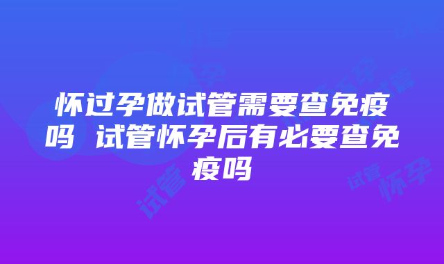 怀过孕做试管需要查免疫吗 试管怀孕后有必要查免疫吗