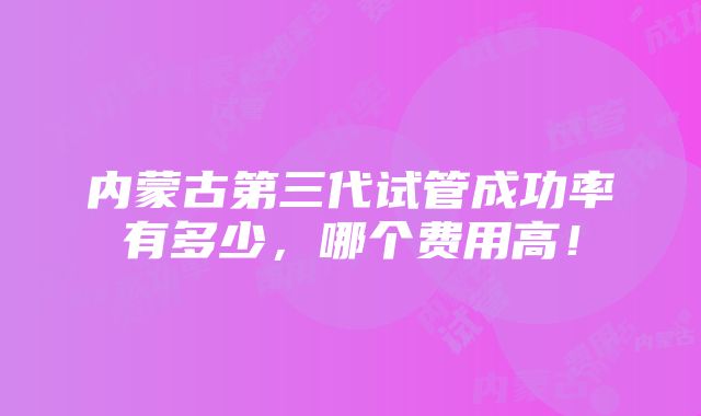 内蒙古第三代试管成功率有多少，哪个费用高！