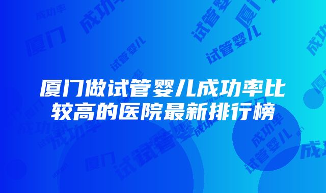 厦门做试管婴儿成功率比较高的医院最新排行榜