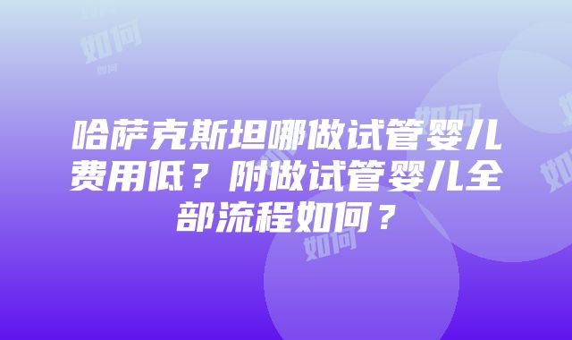 哈萨克斯坦哪做试管婴儿费用低？附做试管婴儿全部流程如何？