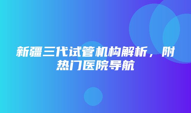 新疆三代试管机构解析，附热门医院导航