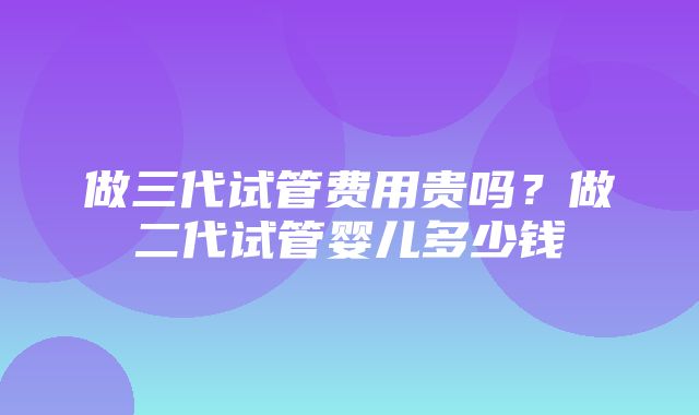 做三代试管费用贵吗？做二代试管婴儿多少钱