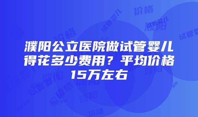 濮阳公立医院做试管婴儿得花多少费用？平均价格15万左右