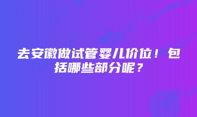 去安徽做试管婴儿价位！包括哪些部分呢？