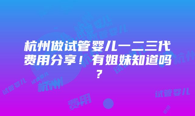 杭州做试管婴儿一二三代费用分享！有姐妹知道吗？