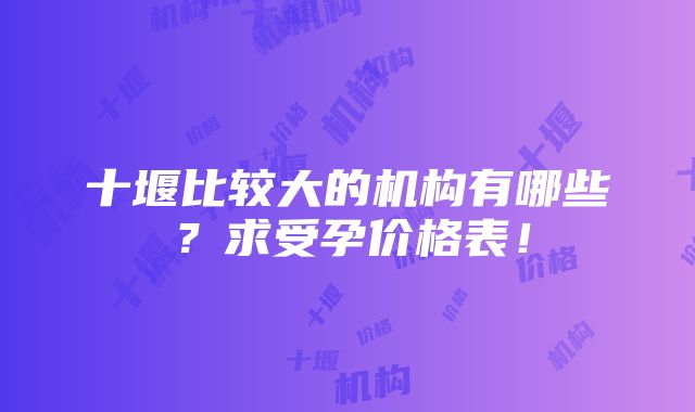 十堰比较大的机构有哪些？求受孕价格表！