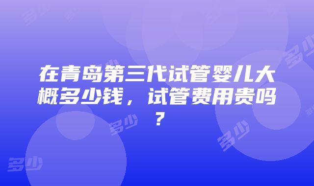 在青岛第三代试管婴儿大概多少钱，试管费用贵吗？