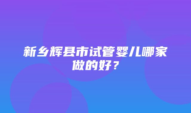 新乡辉县市试管婴儿哪家做的好？