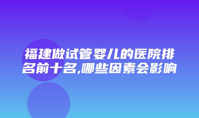 福建做试管婴儿的医院排名前十名,哪些因素会影响