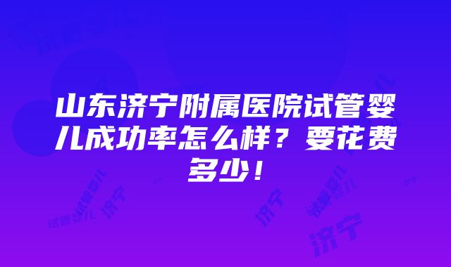 山东济宁附属医院试管婴儿成功率怎么样？要花费多少！