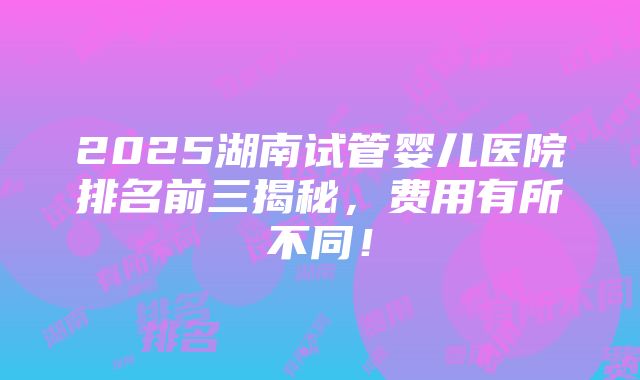 2025湖南试管婴儿医院排名前三揭秘，费用有所不同！