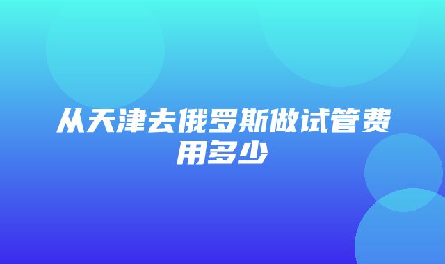 从天津去俄罗斯做试管费用多少