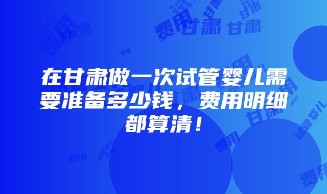 在甘肃做一次试管婴儿需要准备多少钱，费用明细都算清！