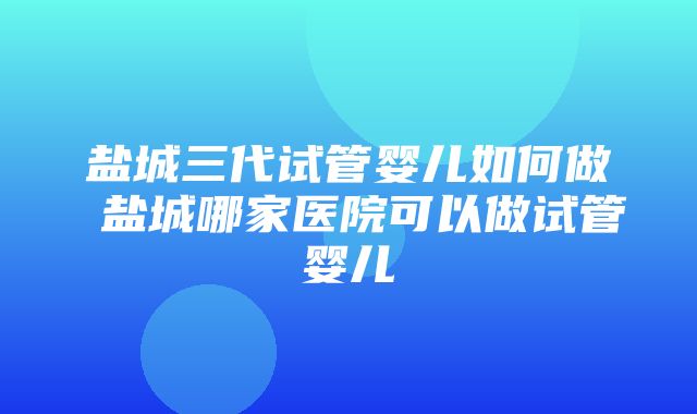 盐城三代试管婴儿如何做 盐城哪家医院可以做试管婴儿