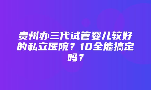 贵州办三代试管婴儿较好的私立医院？10全能搞定吗？