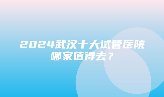 2024武汉十大试管医院哪家值得去？