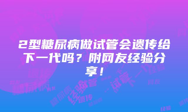 2型糖尿病做试管会遗传给下一代吗？附网友经验分享！