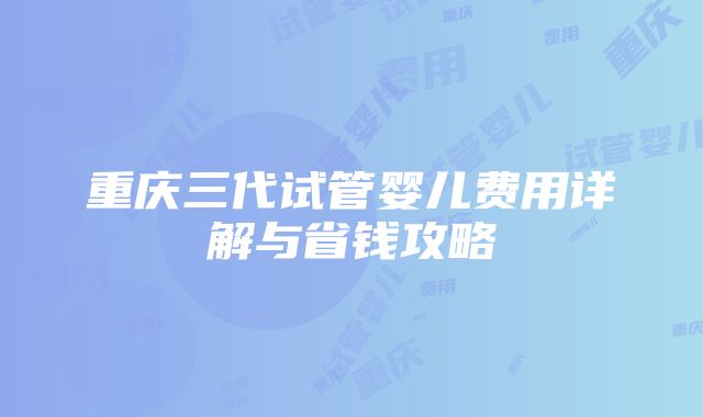 重庆三代试管婴儿费用详解与省钱攻略