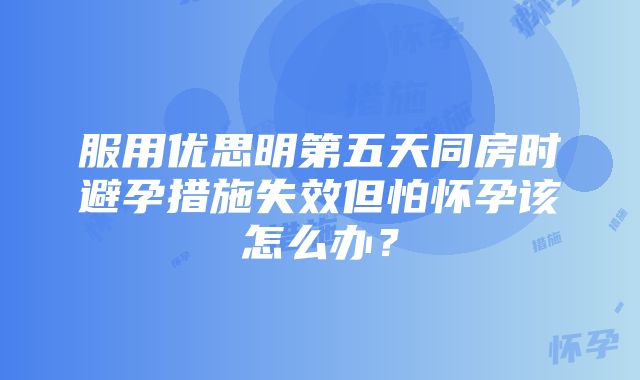 服用优思明第五天同房时避孕措施失效但怕怀孕该怎么办？