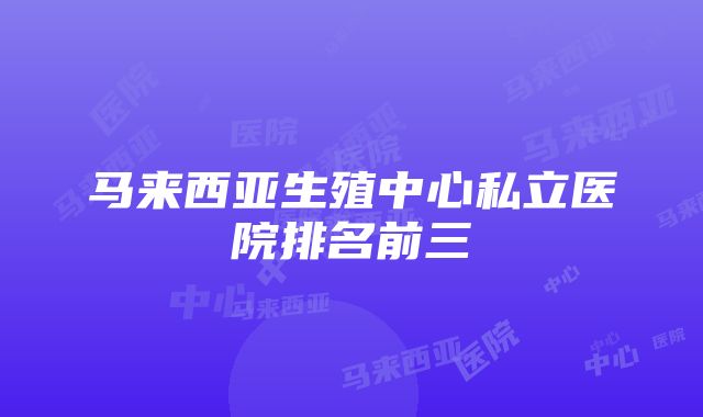 马来西亚生殖中心私立医院排名前三